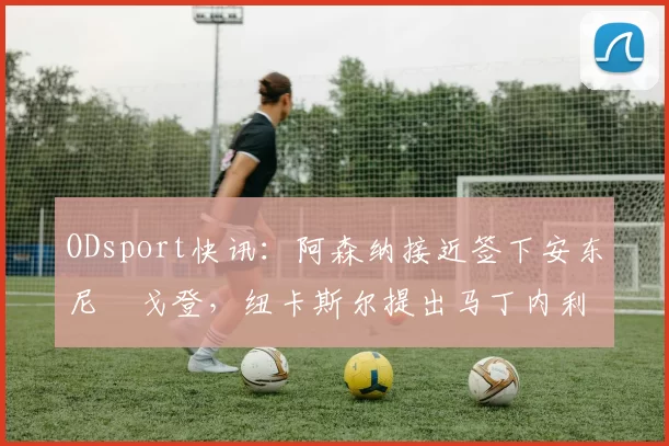 ODsport快讯：阿森纳接近签下安东尼・戈登，纽卡斯尔提出马丁内利交换条件_交易_球员_谈判