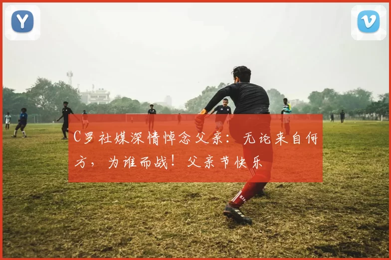 C罗社媒深情悼念父亲：无论来自何方，为谁而战！父亲节快乐️