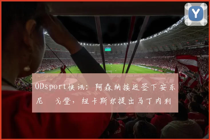 ODsport快讯：阿森纳接近签下安东尼・戈登，纽卡斯尔提出马丁内利交换条件_交易_球员_谈判