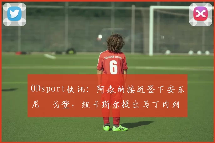 ODsport快讯：阿森纳接近签下安东尼・戈登，纽卡斯尔提出马丁内利交换条件_交易_球员_谈判
