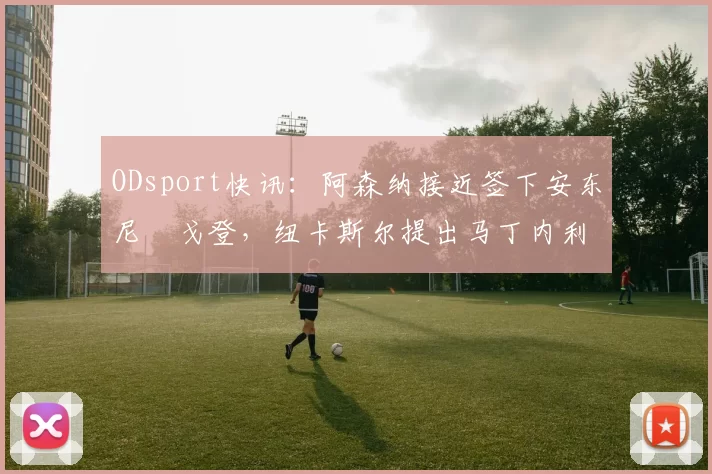 ODsport快讯：阿森纳接近签下安东尼・戈登，纽卡斯尔提出马丁内利交换条件_交易_球员_谈判