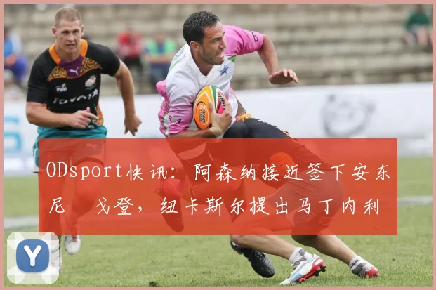 ODsport快讯:阿森纳接近签下安东尼・戈登,纽卡斯尔提出马丁内利交换条件_交易_球员_谈判