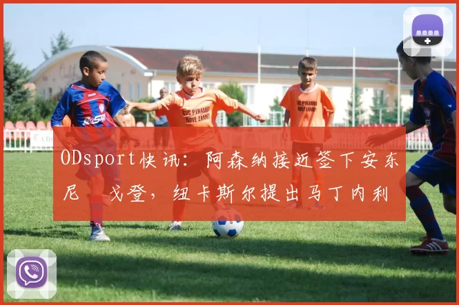 ODsport快讯：阿森纳接近签下安东尼・戈登，纽卡斯尔提出马丁内利交换条件_交易_球员_谈判