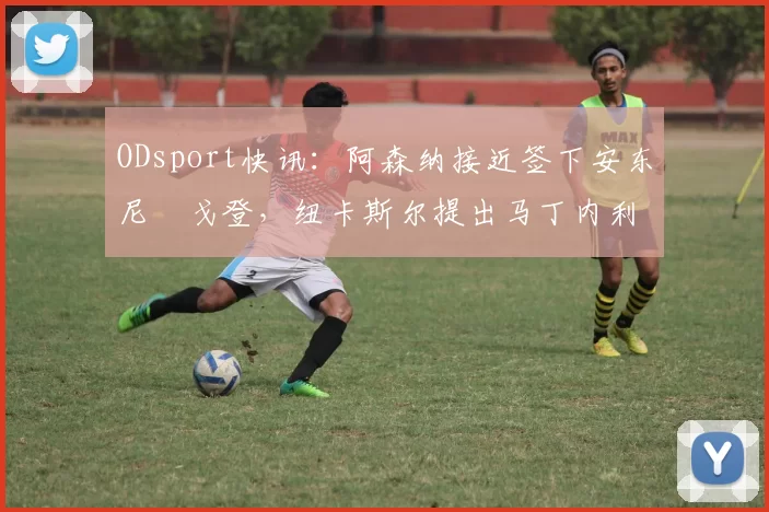 ODsport快讯：阿森纳接近签下安东尼・戈登，纽卡斯尔提出马丁内利交换条件_交易_球员_谈判