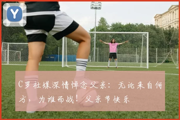 C罗社媒深情悼念父亲:无论来自何方,为谁而战!父亲节快乐️