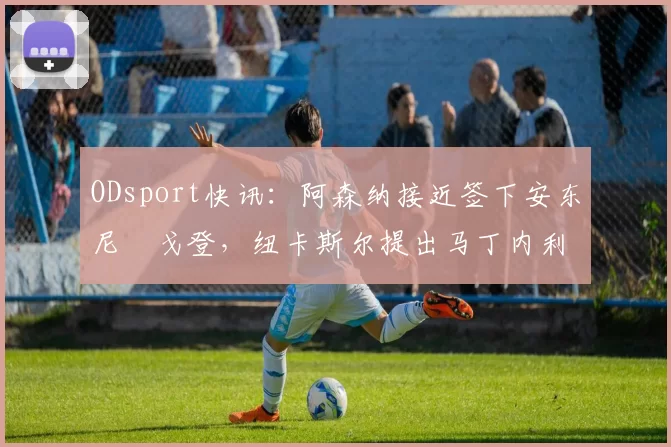 ODsport快讯：阿森纳接近签下安东尼・戈登，纽卡斯尔提出马丁内利交换条件_交易_球员_谈判