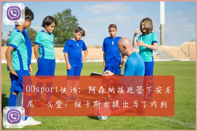 ODsport快讯:阿森纳接近签下安东尼・戈登,纽卡斯尔提出马丁内利交换条件_交易_球员_谈判