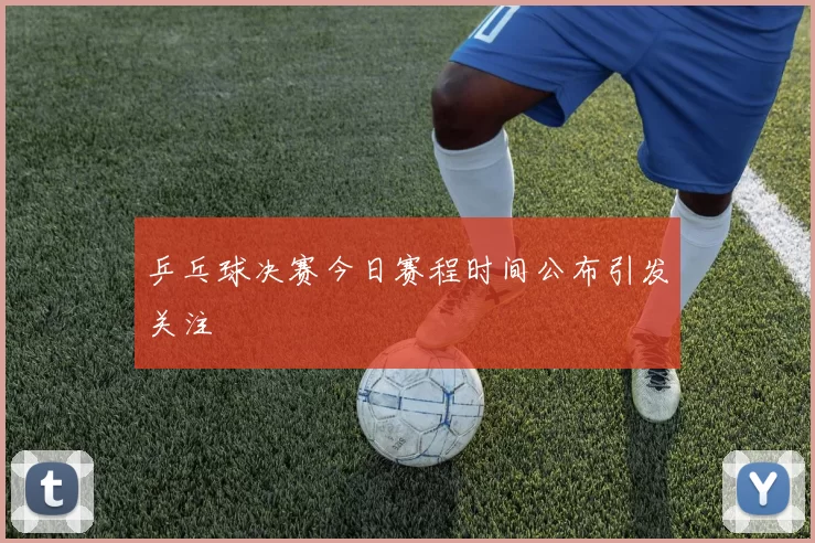 乒乓球决赛今日赛程时间公布引发关注