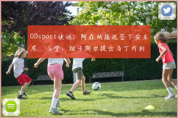 ODsport快讯:阿森纳接近签下安东尼・戈登,纽卡斯尔提出马丁内利交换条件_交易_球员_谈判