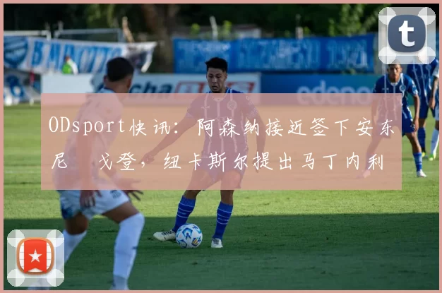 ODsport快讯：阿森纳接近签下安东尼・戈登，纽卡斯尔提出马丁内利交换条件_交易_球员_谈判