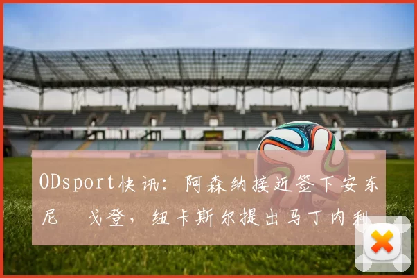 ODsport快讯：阿森纳接近签下安东尼・戈登，纽卡斯尔提出马丁内利交换条件_交易_球员_谈判