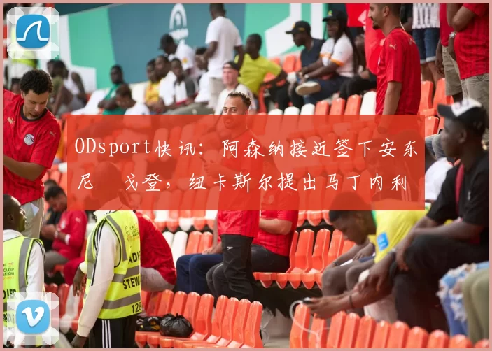 ODsport快讯：阿森纳接近签下安东尼・戈登，纽卡斯尔提出马丁内利交换条件_交易_球员_谈判