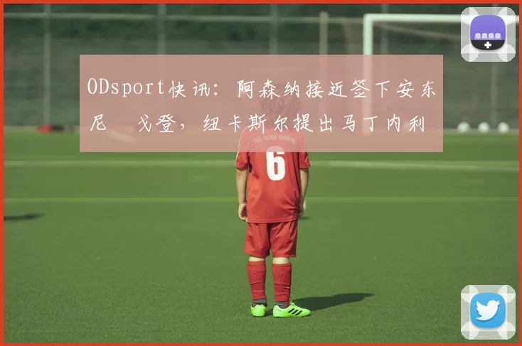 ODsport快讯:阿森纳接近签下安东尼・戈登,纽卡斯尔提出马丁内利交换条件_交易_球员_谈判