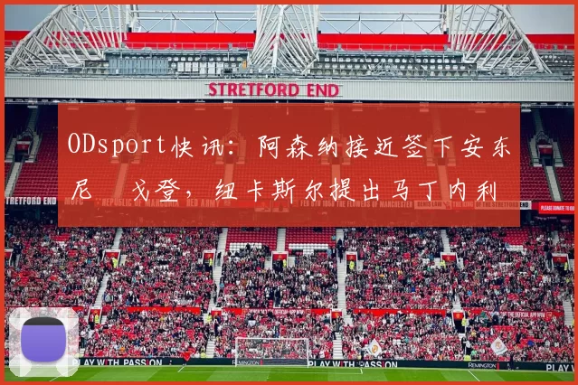 ODsport快讯:阿森纳接近签下安东尼・戈登,纽卡斯尔提出马丁内利交换条件_交易_球员_谈判