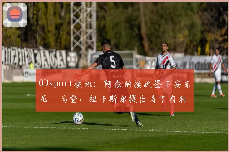 ODsport快讯：阿森纳接近签下安东尼・戈登，纽卡斯尔提出马丁内利交换条件_交易_球员_谈判