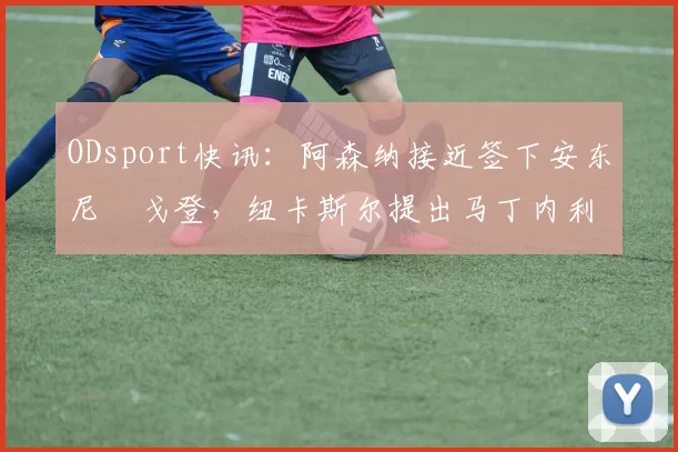 ODsport快讯：阿森纳接近签下安东尼・戈登，纽卡斯尔提出马丁内利交换条件_交易_球员_谈判