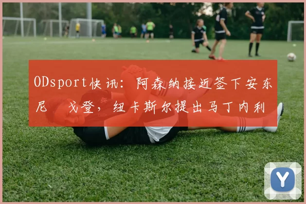 ODsport快讯:阿森纳接近签下安东尼・戈登,纽卡斯尔提出马丁内利交换条件_交易_球员_谈判