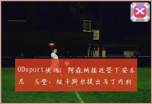 ODsport快讯:阿森纳接近签下安东尼・戈登,纽卡斯尔提出马丁内利交换条件_交易_球员_谈判