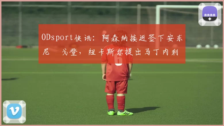 ODsport快讯：阿森纳接近签下安东尼・戈登，纽卡斯尔提出马丁内利交换条件_交易_球员_谈判