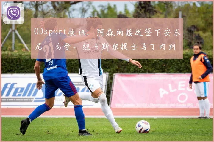 ODsport快讯:阿森纳接近签下安东尼・戈登,纽卡斯尔提出马丁内利交换条件_交易_球员_谈判