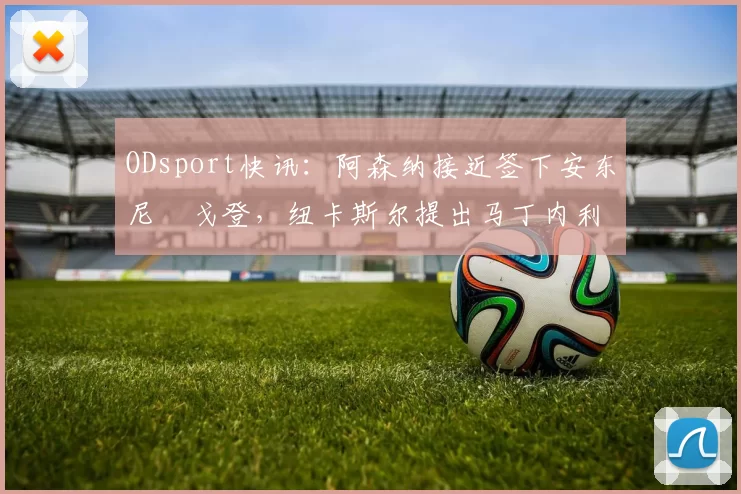 ODsport快讯:阿森纳接近签下安东尼・戈登,纽卡斯尔提出马丁内利交换条件_交易_球员_谈判