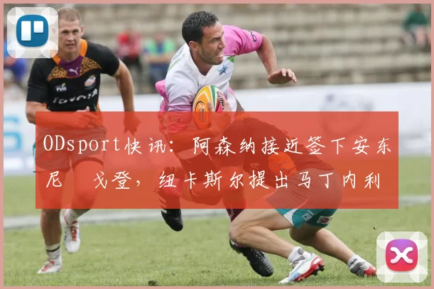 ODsport快讯:阿森纳接近签下安东尼・戈登,纽卡斯尔提出马丁内利交换条件_交易_球员_谈判