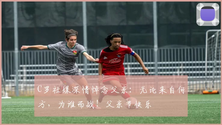 C罗社媒深情悼念父亲：无论来自何方，为谁而战！父亲节快乐️