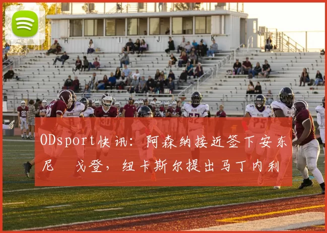 ODsport快讯:阿森纳接近签下安东尼・戈登,纽卡斯尔提出马丁内利交换条件_交易_球员_谈判