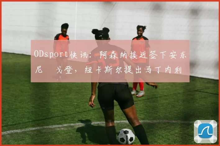 ODsport快讯：阿森纳接近签下安东尼・戈登，纽卡斯尔提出马丁内利交换条件_交易_球员_谈判