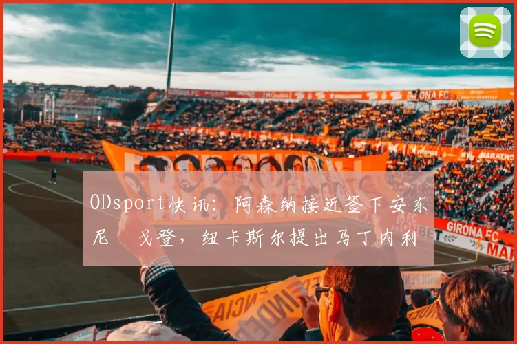 ODsport快讯：阿森纳接近签下安东尼・戈登，纽卡斯尔提出马丁内利交换条件_交易_球员_谈判