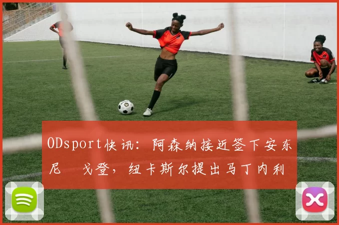 ODsport快讯：阿森纳接近签下安东尼・戈登，纽卡斯尔提出马丁内利交换条件_交易_球员_谈判