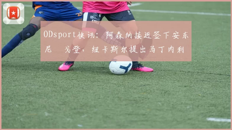 ODsport快讯：阿森纳接近签下安东尼・戈登，纽卡斯尔提出马丁内利交换条件_交易_球员_谈判