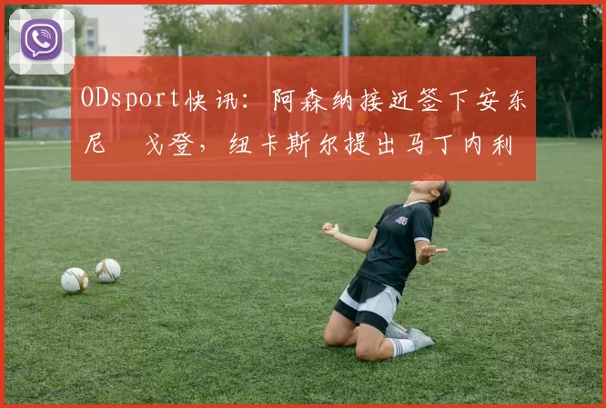 ODsport快讯：阿森纳接近签下安东尼・戈登，纽卡斯尔提出马丁内利交换条件_交易_球员_谈判