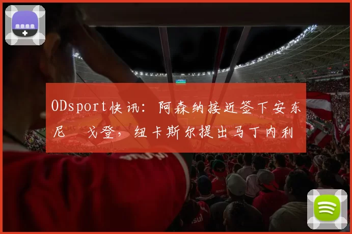 ODsport快讯:阿森纳接近签下安东尼・戈登,纽卡斯尔提出马丁内利交换条件_交易_球员_谈判