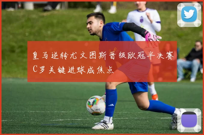 皇马逆转尤文图斯晋级欧冠半决赛 C罗关键进球成焦点