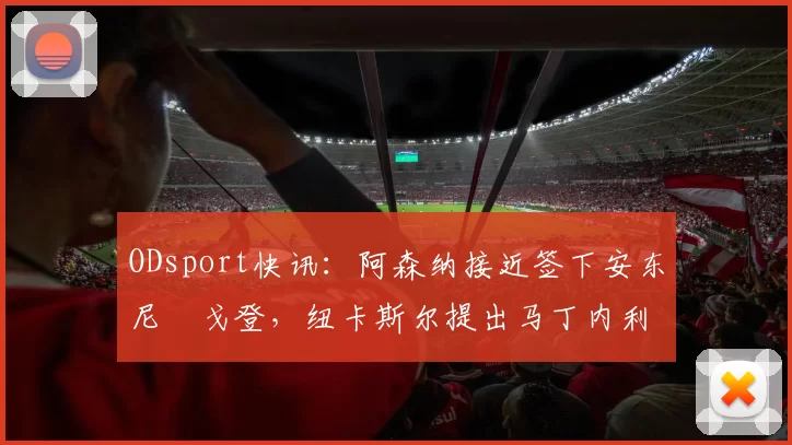 ODsport快讯:阿森纳接近签下安东尼・戈登,纽卡斯尔提出马丁内利交换条件_交易_球员_谈判