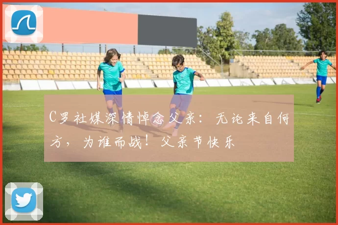 C罗社媒深情悼念父亲:无论来自何方,为谁而战!父亲节快乐️