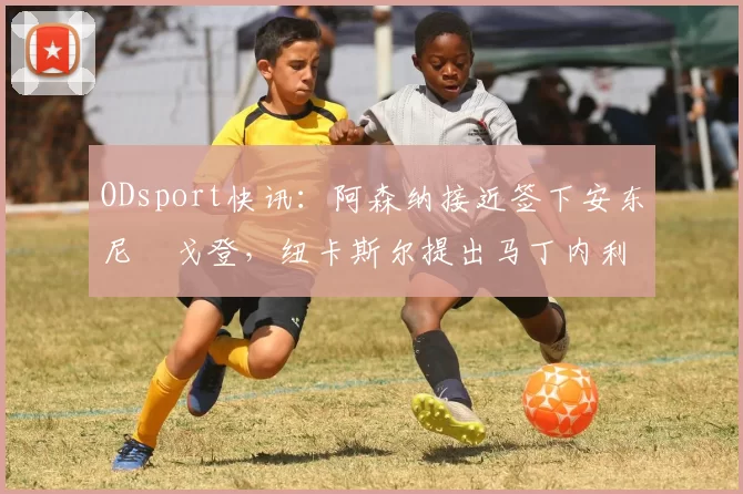 ODsport快讯：阿森纳接近签下安东尼・戈登，纽卡斯尔提出马丁内利交换条件_交易_球员_谈判