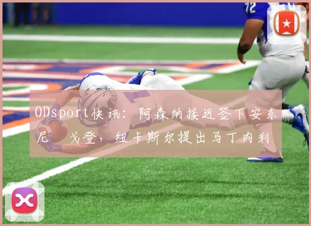 ODsport快讯:阿森纳接近签下安东尼・戈登,纽卡斯尔提出马丁内利交换条件_交易_球员_谈判