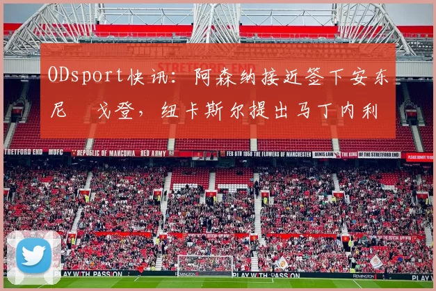 ODsport快讯：阿森纳接近签下安东尼・戈登，纽卡斯尔提出马丁内利交换条件_交易_球员_谈判
