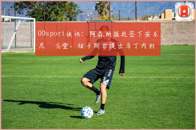 ODsport快讯:阿森纳接近签下安东尼・戈登,纽卡斯尔提出马丁内利交换条件_交易_球员_谈判