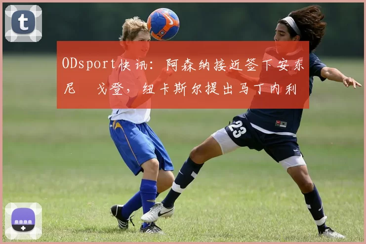 ODsport快讯：阿森纳接近签下安东尼・戈登，纽卡斯尔提出马丁内利交换条件_交易_球员_谈判
