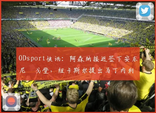 ODsport快讯：阿森纳接近签下安东尼・戈登，纽卡斯尔提出马丁内利交换条件_交易_球员_谈判
