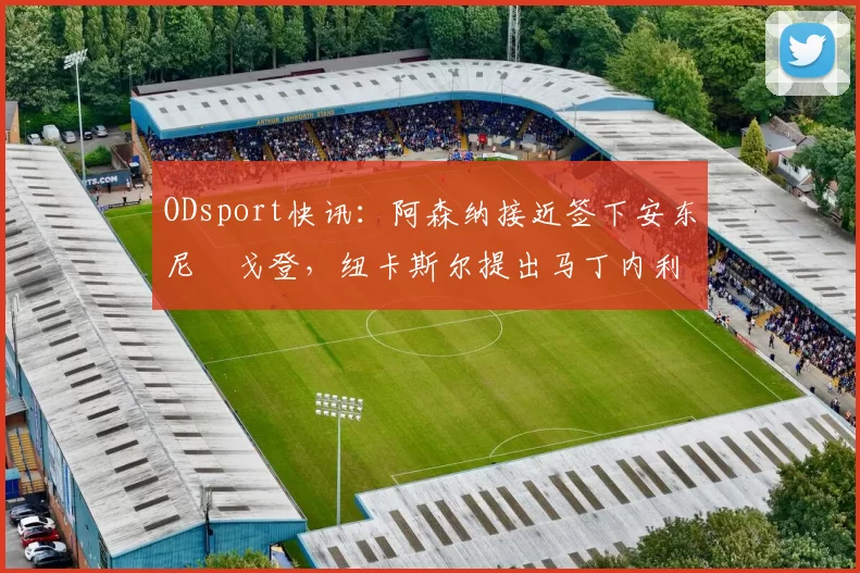 ODsport快讯：阿森纳接近签下安东尼・戈登，纽卡斯尔提出马丁内利交换条件_交易_球员_谈判