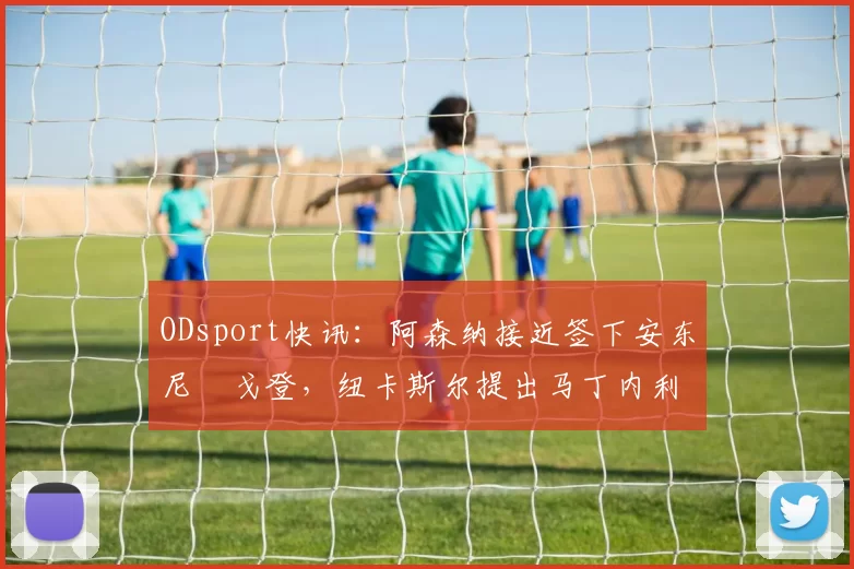 ODsport快讯：阿森纳接近签下安东尼・戈登，纽卡斯尔提出马丁内利交换条件_交易_球员_谈判