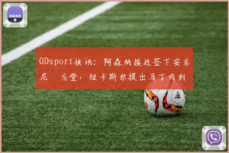 ODsport快讯:阿森纳接近签下安东尼・戈登,纽卡斯尔提出马丁内利交换条件_交易_球员_谈判
