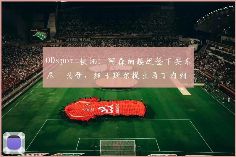 ODsport快讯：阿森纳接近签下安东尼・戈登，纽卡斯尔提出马丁内利交换条件_交易_球员_谈判