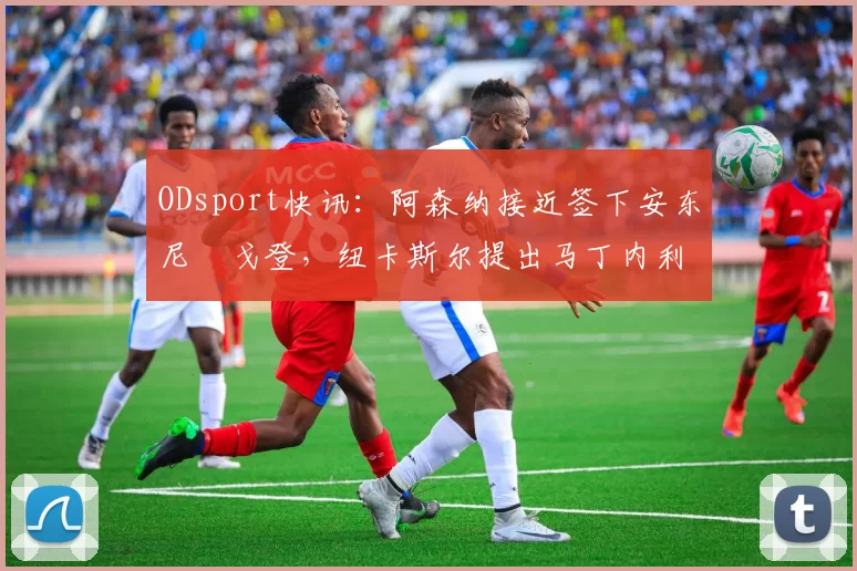 ODsport快讯：阿森纳接近签下安东尼・戈登，纽卡斯尔提出马丁内利交换条件_交易_球员_谈判