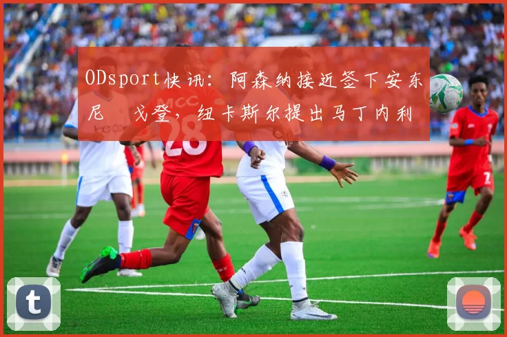 ODsport快讯:阿森纳接近签下安东尼・戈登,纽卡斯尔提出马丁内利交换条件_交易_球员_谈判