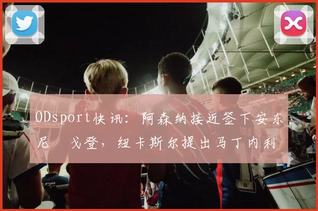 ODsport快讯:阿森纳接近签下安东尼・戈登,纽卡斯尔提出马丁内利交换条件_交易_球员_谈判